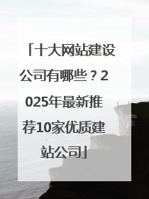 十大网站建设公司有哪些？2025年最新推荐10家优质建站公司