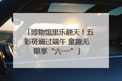 博物馆里乐翻天！五彩斑斓过端午 童趣无限享“六·一”