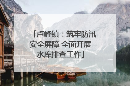 卢峰镇：筑牢防汛安全屏障 全面开展水库排查工作