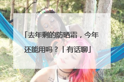 去年剩的防晒霜，今年还能用吗？丨有话聊