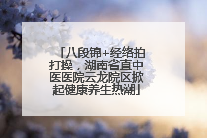 八段锦+经络拍打操，湖南省直中医医院云龙院区掀起健康养生热潮