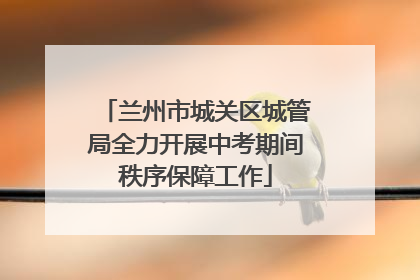 兰州市城关区城管局全力开展中考期间秩序保障工作