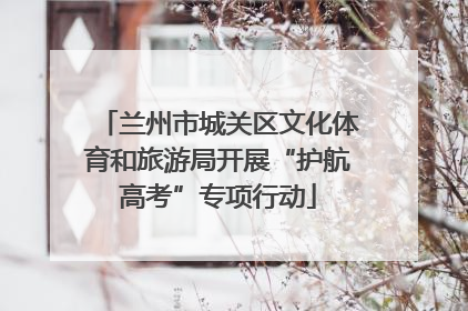 兰州市城关区文化体育和旅游局开展“护航高考”专项行动