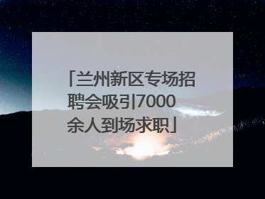 兰州新区专场招聘会吸引7000余人到场求职