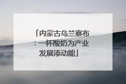 内蒙古乌兰察布：一杯酸奶为产业发展添动能