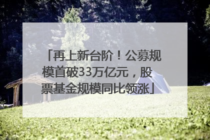 再上新台阶！公募规模首破33万亿元，股票基金规模同比领涨