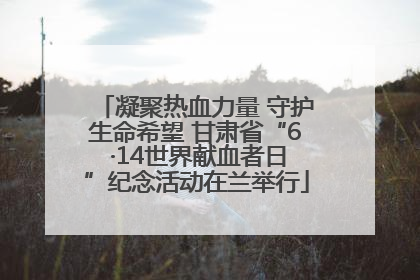 凝聚热血力量 守护生命希望 甘肃省“6 ·14世界献血者日”纪念活动在兰举行
