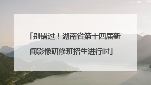 别错过！湖南省第十四届新闻影像研修班招生进行时