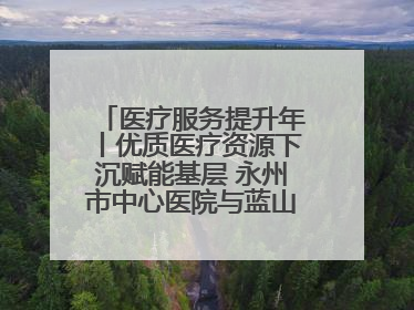 医疗服务提升年丨优质医疗资源下沉赋能基层 永州市中心医院与蓝山县医共体总院共筑健康屏障