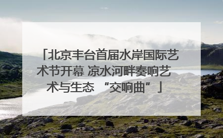 北京丰台首届水岸国际艺术节开幕 凉水河畔奏响艺术与生态 “交响曲”