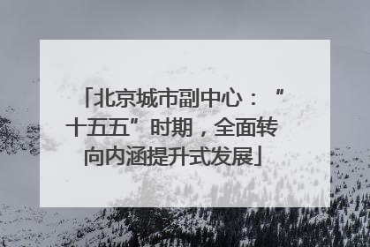 北京城市副中心：“十五五”时期，全面转向内涵提升式发展