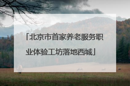 北京市首家养老服务职业体验工坊落地西城