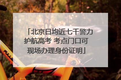 北京日均近七千警力护航高考 考点门口可现场办理身份证明