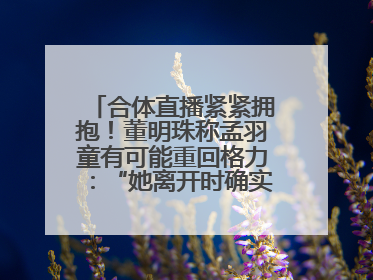 合体直播紧紧拥抱！董明珠称孟羽童有可能重回格力：“她离开时确实犯了很大的错”