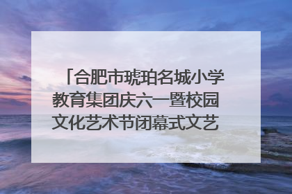 合肥市琥珀名城小学教育集团庆六一暨校园文化艺术节闭幕式文艺汇演圆满举行