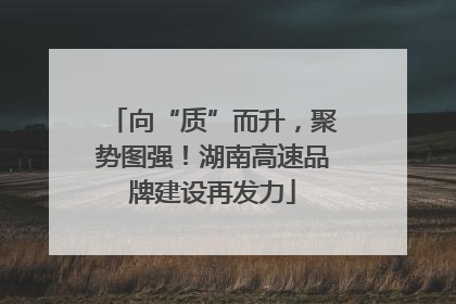 向“质”而升，聚势图强！湖南高速品牌建设再发力