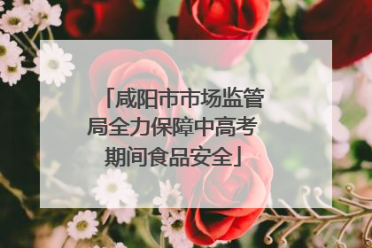 咸阳市市场监管局全力保障中高考期间食品安全