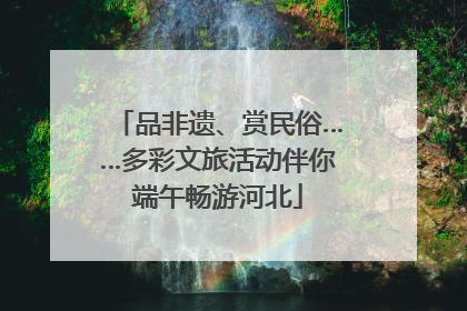 品非遗、赏民俗……多彩文旅活动伴你端午畅游河北