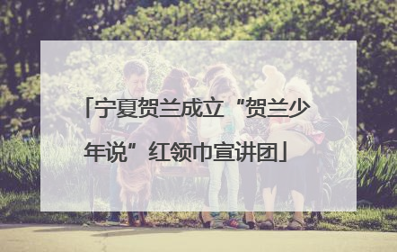 宁夏贺兰成立“贺兰少年说”红领巾宣讲团