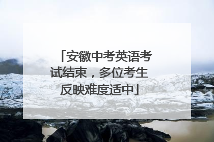 安徽中考英语考试结束，多位考生反映难度适中