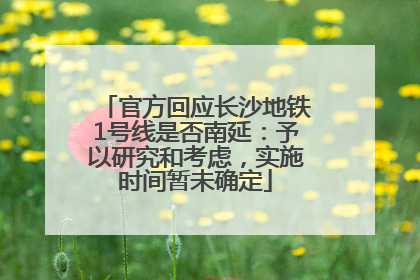 官方回应长沙地铁1号线是否南延：予以研究和考虑，实施时间暂未确定