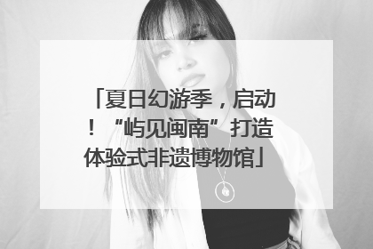 夏日幻游季，启动！“屿见闽南”打造体验式非遗博物馆