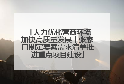 大力优化营商环境 加快高质量发展丨张家口制定要素需求清单推进重点项目建设
