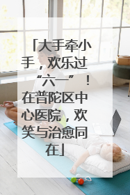 大手牵小手，欢乐过“六一”！在普陀区中心医院，欢笑与治愈同在
