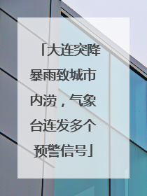 大连突降暴雨致城市内涝，气象台连发多个预警信号