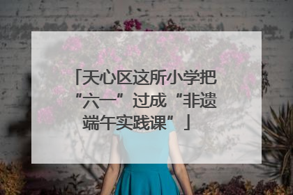 天心区这所小学把“六一”过成“非遗端午实践课”