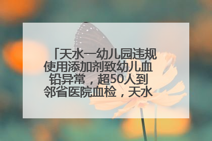 天水一幼儿园违规使用添加剂致幼儿血铅异常，超50人到邻省医院血检，天水派专员到西安协助