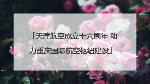 天津航空成立十六周年 助力重庆国际航空枢纽建设
