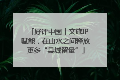 好评中国丨文旅IP赋能，在山水之间释放更多“县域留量”