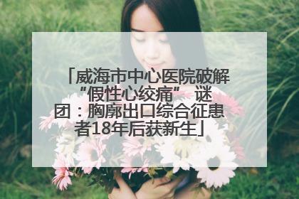 威海市中心医院破解 “假性心绞痛” 谜团：胸廓出口综合征患者18年后获新生
