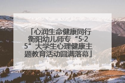 心润生命健康同行 衡阳幼儿师专“5·25”大学生心理健康主题教育活动圆满落幕