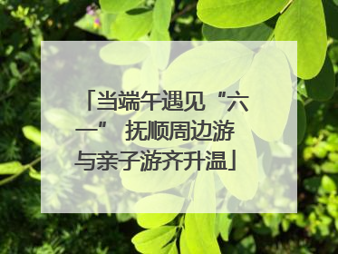 当端午遇见“六一” 抚顺周边游与亲子游齐升温