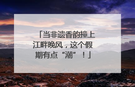 当非遗香韵撞上江畔晚风，这个假期有点“潮”！
