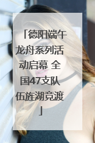 德阳端午龙舟系列活动启幕 全国47支队伍旌湖竞渡