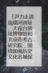 尹力走进琉璃河遗址、大葆台遗址博物馆和北京市考古研究院，围绕加强历史文化名城保护调研