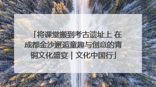 将课堂搬到考古遗址上 在成都金沙邂逅童趣与创意的青铜文化盛宴｜文化中国行
