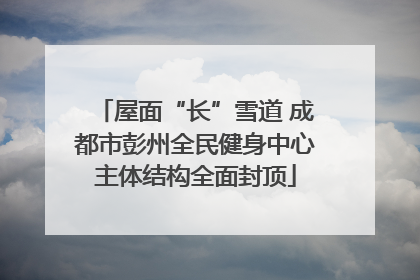 屋面“长”雪道 成都市彭州全民健身中心主体结构全面封顶
