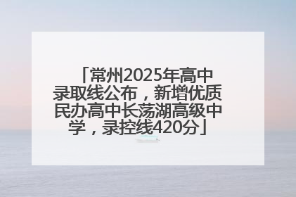 常州2025年高中录取线公布，新增优质民办高中长荡湖高级中学，录控线420分