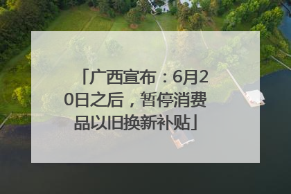 广西宣布：6月20日之后，暂停消费品以旧换新补贴