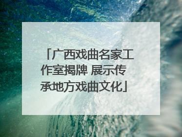 广西戏曲名家工作室揭牌 展示传承地方戏曲文化