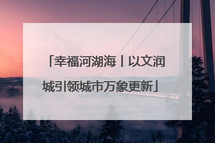 幸福河湖海丨以文润城引领城市万象更新