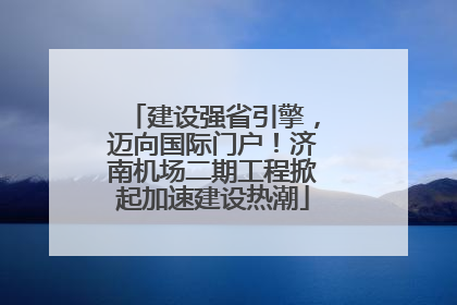 建设强省引擎，迈向国际门户！济南机场二期工程掀起加速建设热潮