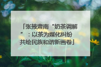 张掖肃南“奶茶调解”：以茶为媒化纠纷 共绘民族和谐新画卷