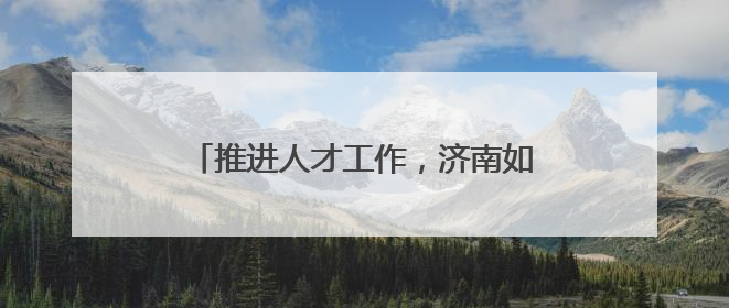 推进人才工作，济南如何细化“颗粒度”？