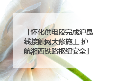 怀化供电段完成沪昆线接触网大修施工 护航湘西铁路枢纽安全