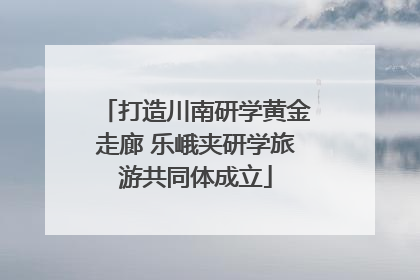 打造川南研学黄金走廊 乐峨夹研学旅游共同体成立